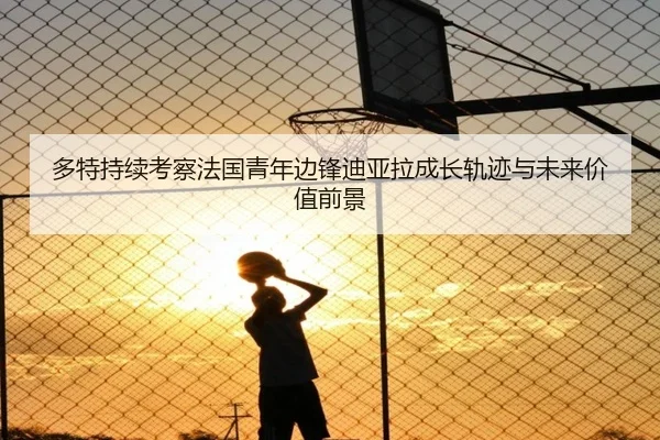 多特持续考察法国青年边锋迪亚拉成长轨迹与未来价值前景